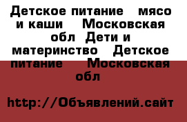 Детское питание ( мясо и каши) - Московская обл. Дети и материнство » Детское питание   . Московская обл.